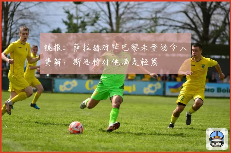 镜报：萨拉赫对阵巴黎未登场令人费解，斯洛特对他满是轻蔑