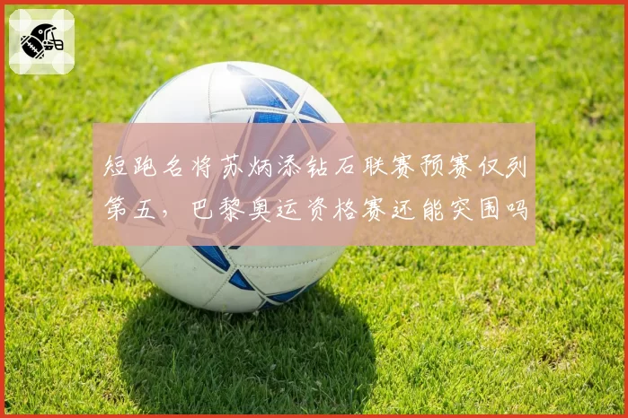 短跑名将苏炳添钻石联赛预赛仅列第五,巴黎奥运资格赛还能突围吗?