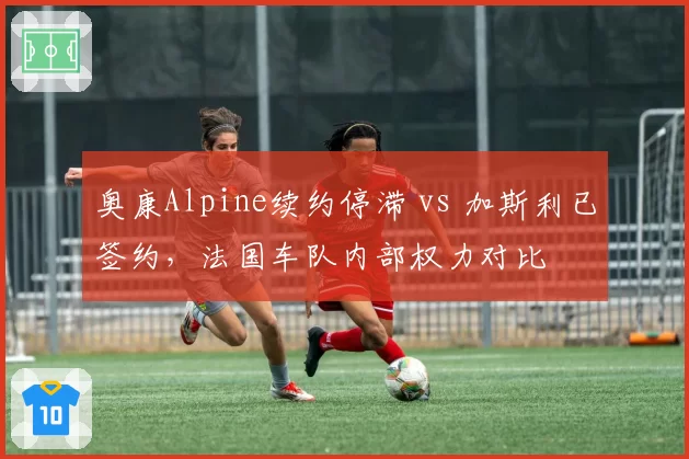 奥康Alpine续约停滞 vs 加斯利已签约，法国车队内部权力对比