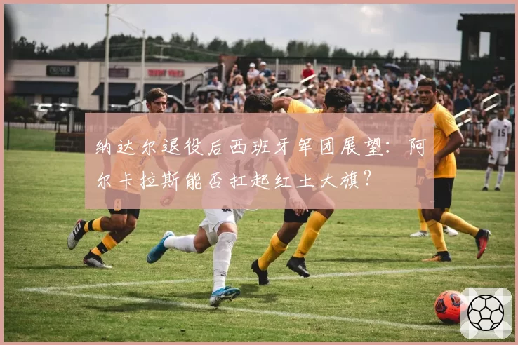纳达尔退役后西班牙军团展望：阿尔卡拉斯能否扛起红土大旗？