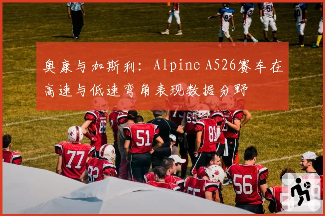 奥康与加斯利：Alpine A526赛车在高速与低速弯角表现数据分野