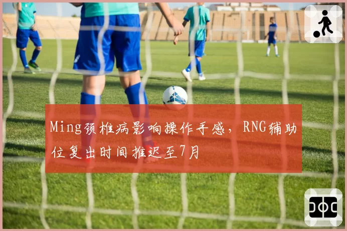 Ming颈椎病影响操作手感，RNG辅助位复出时间推迟至7月