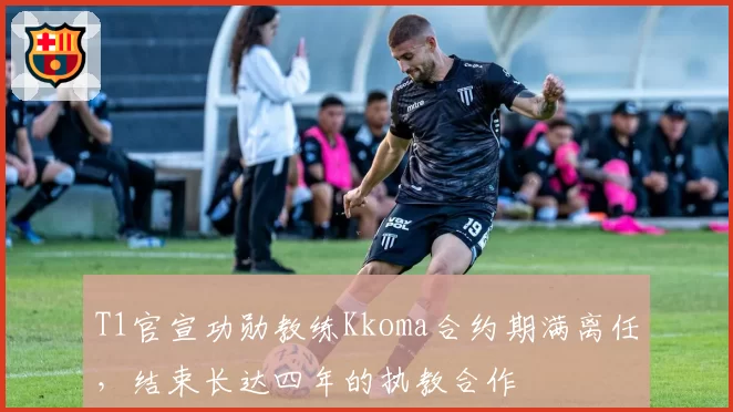 T1官宣功勋教练Kkoma合约期满离任,结束长达四年的执教合作