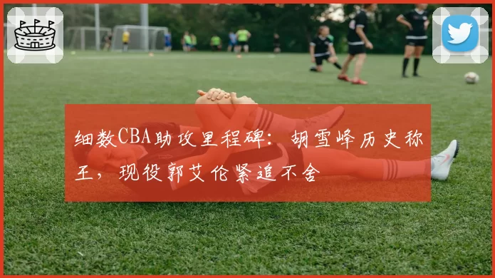 细数CBA助攻里程碑：胡雪峰历史称王，现役郭艾伦紧追不舍