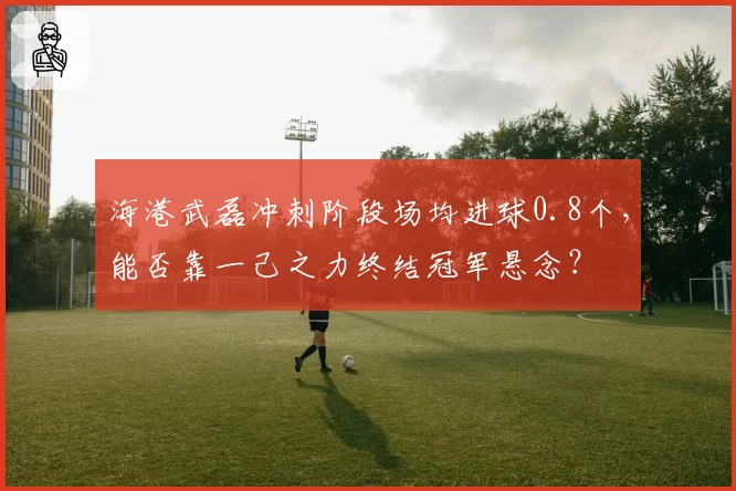 海港武磊冲刺阶段场均进球0.8个，能否靠一己之力终结冠军悬念？