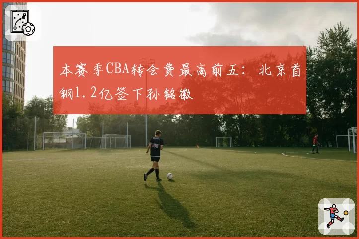 本赛季CBA转会费最高前五：北京首钢1.2亿签下孙铭徽