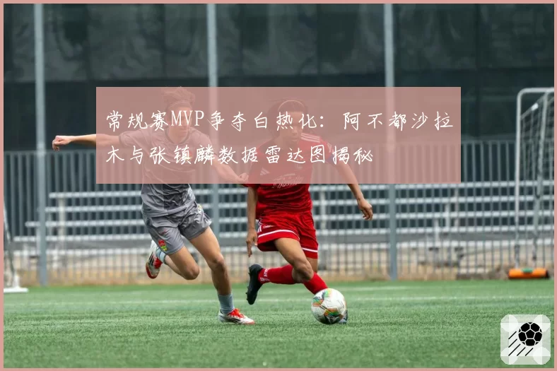 常规赛MVP争夺白热化:阿不都沙拉木与张镇麟数据雷达图揭秘