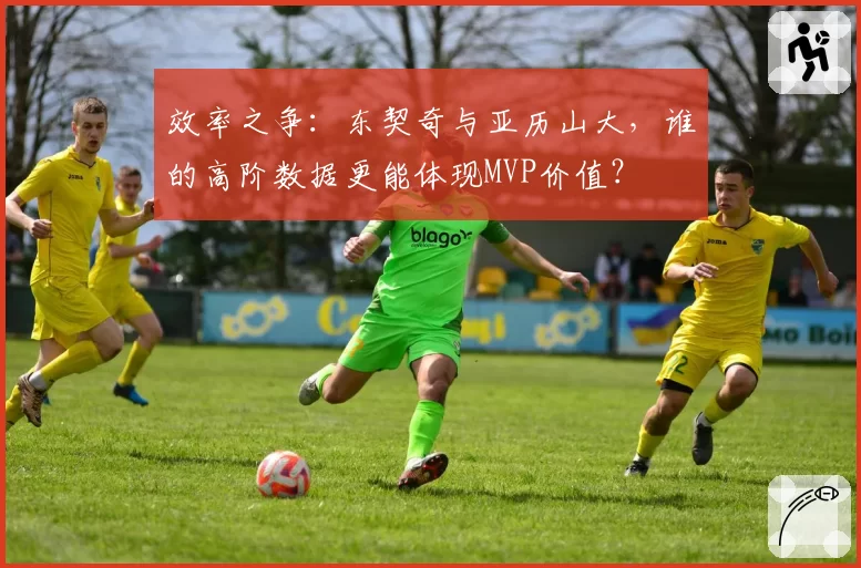 效率之争:东契奇与亚历山大,谁的高阶数据更能体现MVP价值?
