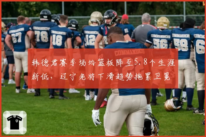 韩德君赛季场均篮板降至5.8个生涯新低,辽宁老将下滑趋势拖累卫冕计划