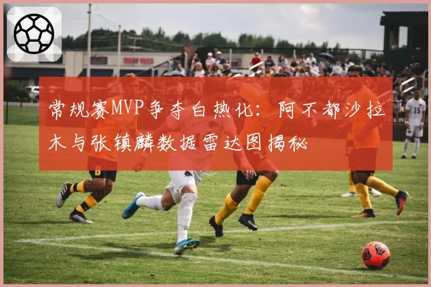 常规赛MVP争夺白热化：阿不都沙拉木与张镇麟数据雷达图揭秘