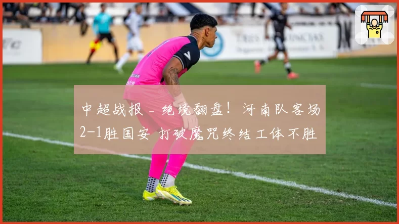 中超战报 _ 绝境翻盘！河南队客场2-1胜国安 打破魔咒终结工体不胜历史