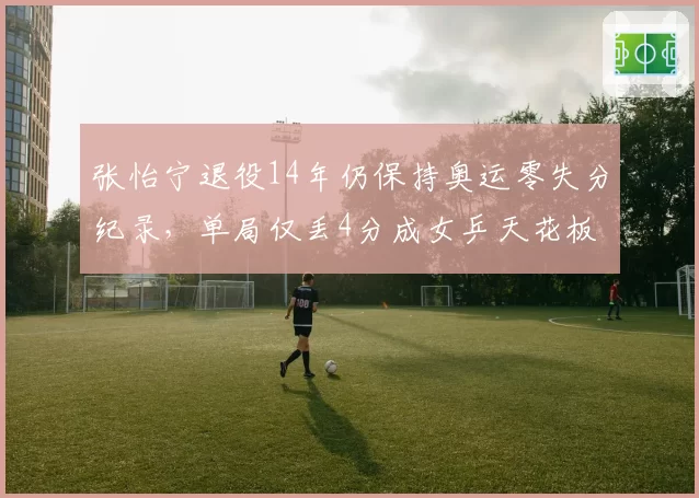 张怡宁退役14年仍保持奥运零失分纪录,单局仅丢4分成女乒天花板