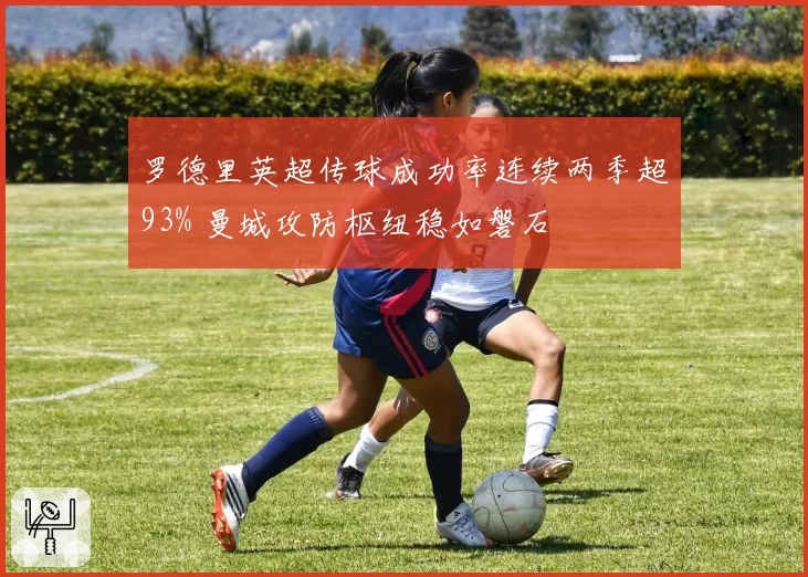 罗德里英超传球成功率连续两季超93% 曼城攻防枢纽稳如磐石