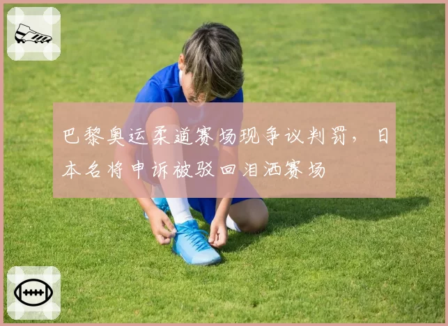 巴黎奥运柔道赛场现争议判罚，日本名将申诉被驳回泪洒赛场