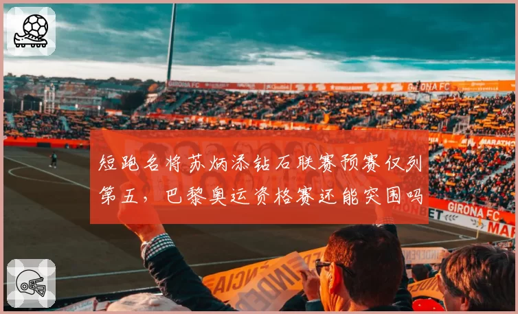 短跑名将苏炳添钻石联赛预赛仅列第五,巴黎奥运资格赛还能突围吗?