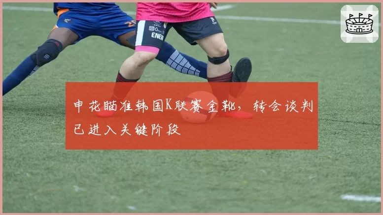 申花瞄准韩国K联赛金靴,转会谈判已进入关键阶段