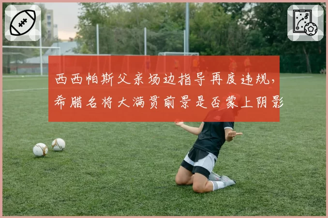 西西帕斯父亲场边指导再度违规，希腊名将大满贯前景是否蒙上阴影？