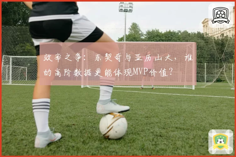 效率之争:东契奇与亚历山大,谁的高阶数据更能体现MVP价值?