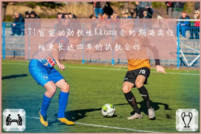 T1官宣功勋教练Kkoma合约期满离任，结束长达四年的执教合作