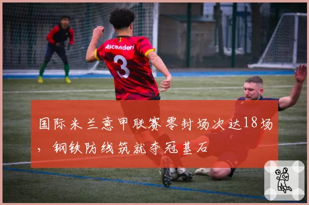 国际米兰意甲联赛零封场次达18场，钢铁防线筑就夺冠基石