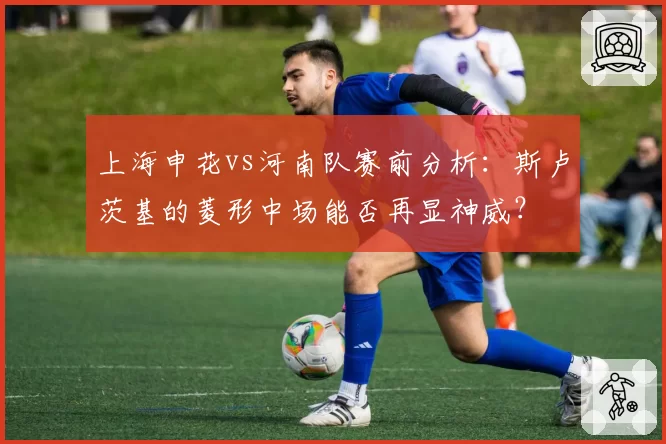 上海申花vs河南队赛前分析：斯卢茨基的菱形中场能否再显神威？