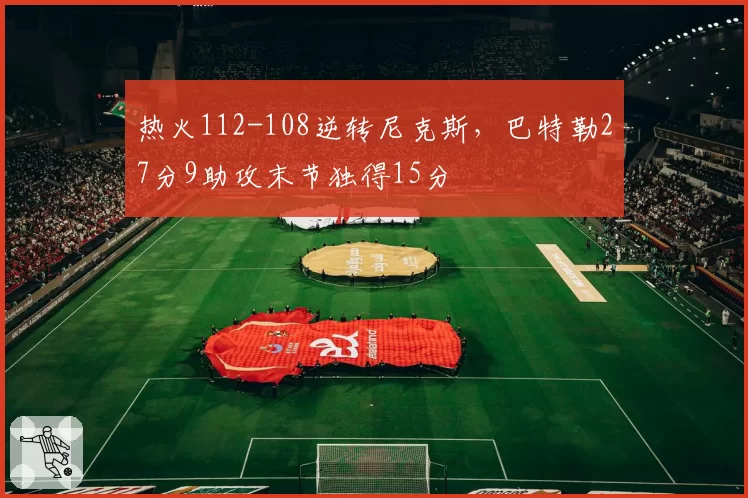 热火112-108逆转尼克斯,巴特勒27分9助攻末节独得15分