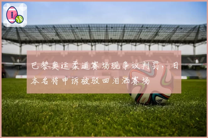 巴黎奥运柔道赛场现争议判罚，日本名将申诉被驳回泪洒赛场