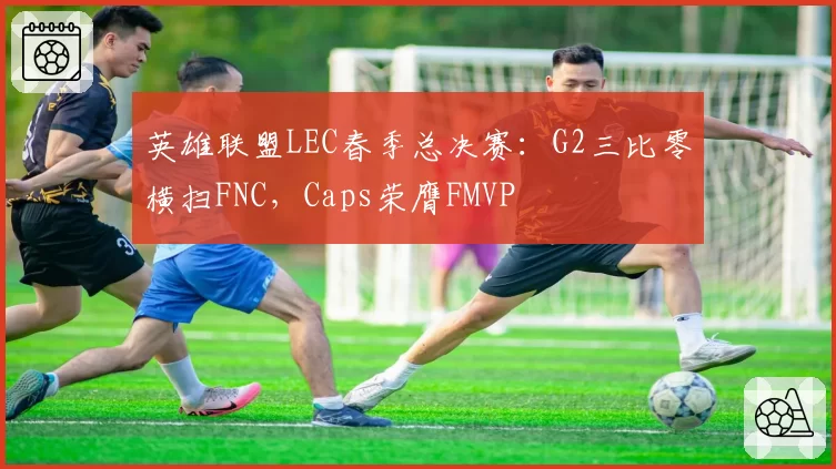 英雄联盟LEC春季总决赛:G2三比零横扫FNC,Caps荣膺FMVP