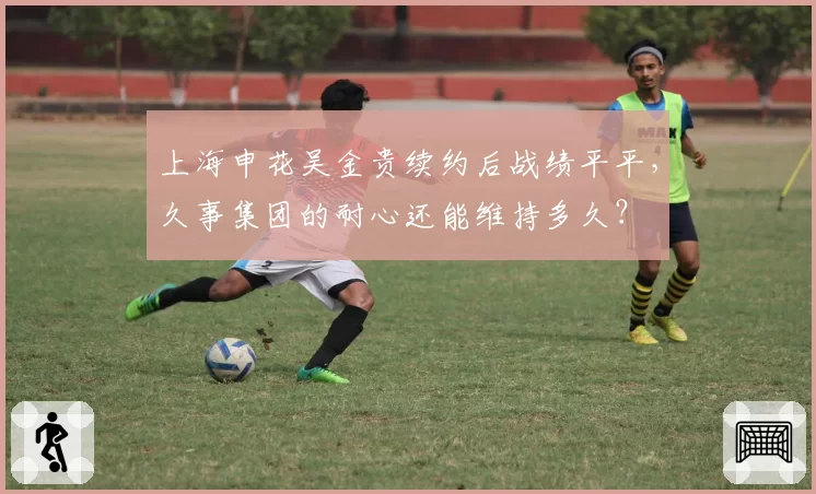 上海申花吴金贵续约后战绩平平，久事集团的耐心还能维持多久？