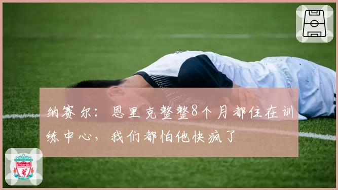 纳赛尔：恩里克整整8个月都住在训练中心，我们都怕他快疯了