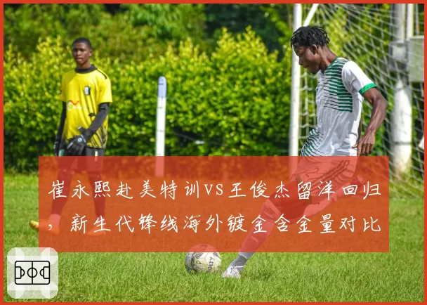 崔永熙赴美特训vs王俊杰留洋回归,新生代锋线海外镀金含金量对比