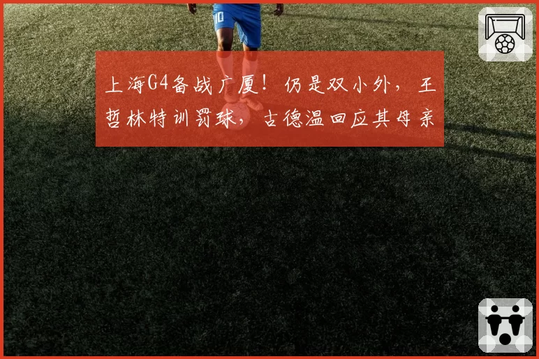 上海G4备战广厦！仍是双小外，王哲林特训罚球，古德温回应其母亲