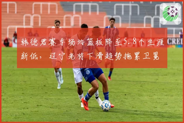 韩德君赛季场均篮板降至5.8个生涯新低,辽宁老将下滑趋势拖累卫冕计划