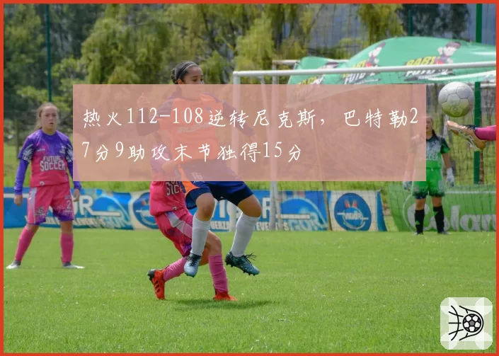 热火112-108逆转尼克斯,巴特勒27分9助攻末节独得15分