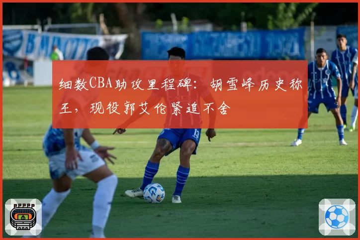 细数CBA助攻里程碑：胡雪峰历史称王，现役郭艾伦紧追不舍