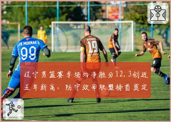 辽宁男篮赛季场均净胜分12.3创近五年新高，防守效率联盟榜首奠定争冠基石