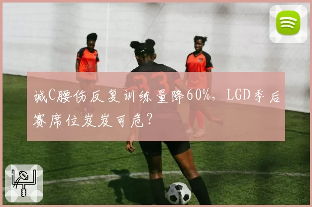 诚C腰伤反复训练量降60%，LGD季后赛席位岌岌可危？
