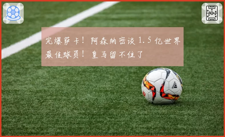 完爆萨卡！阿森纳密谈 1.5 亿世界最佳球员！皇马留不住了