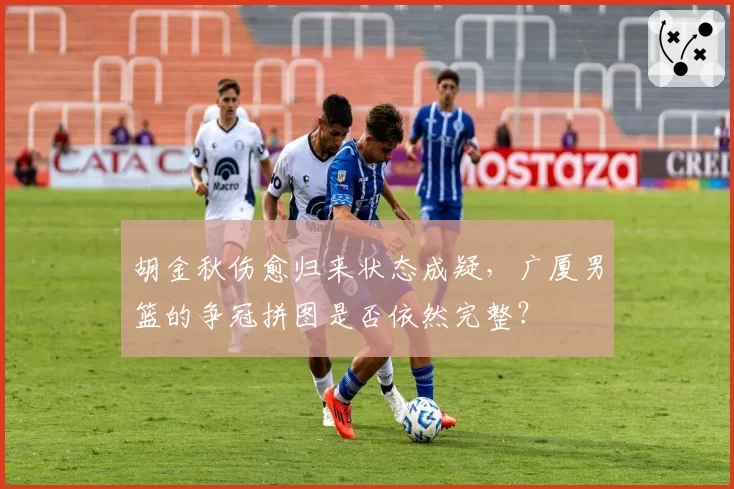 胡金秋伤愈归来状态成疑，广厦男篮的争冠拼图是否依然完整？