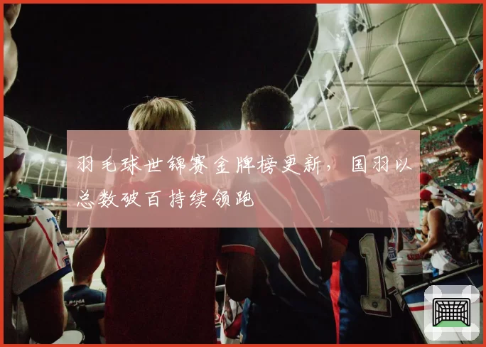 羽毛球世锦赛金牌榜更新,国羽以总数破百持续领跑