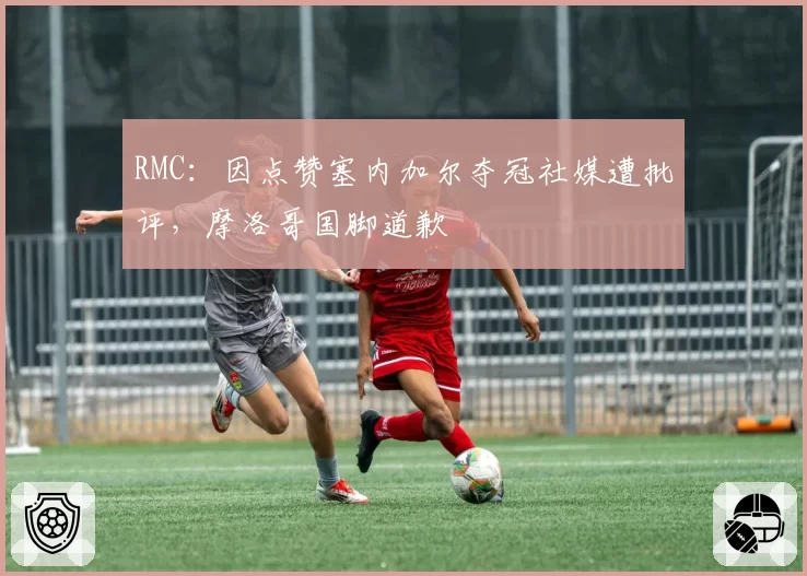 RMC：因点赞塞内加尔夺冠社媒遭批评，摩洛哥国脚道歉