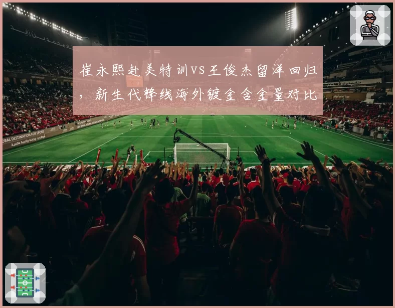 崔永熙赴美特训vs王俊杰留洋回归,新生代锋线海外镀金含金量对比