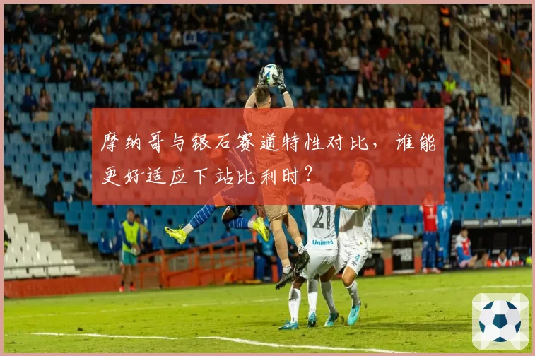 摩纳哥与银石赛道特性对比,谁能更好适应下站比利时?