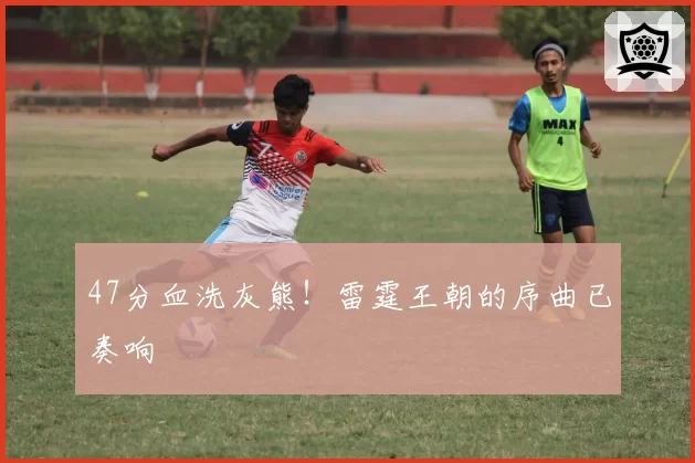 47分血洗灰熊！雷霆王朝的序曲已奏响