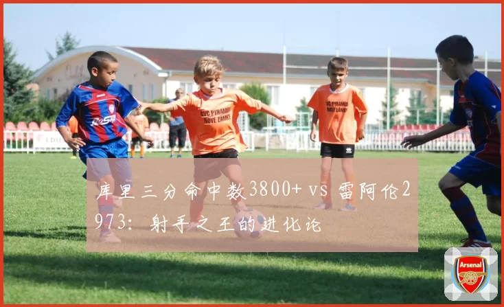 库里三分命中数3800+ vs 雷阿伦2973：射手之王的进化论