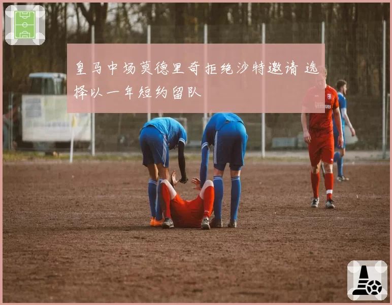 皇马中场莫德里奇拒绝沙特邀请 选择以一年短约留队