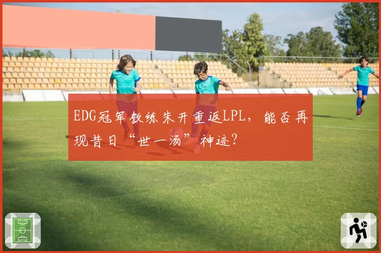 EDG冠军教练朱开重返LPL,能否再现昔日“世一汤”神迹?