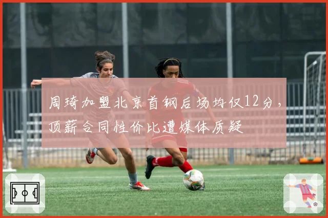 周琦加盟北京首钢后场均仅12分,顶薪合同性价比遭媒体质疑