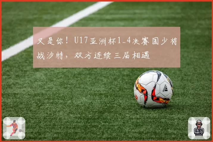又是你！U17亚洲杯1_4决赛国少将战沙特，双方连续三届相遇