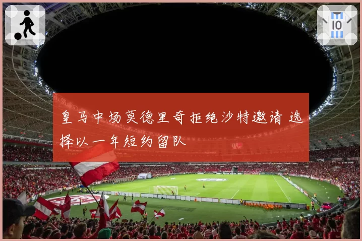 皇马中场莫德里奇拒绝沙特邀请 选择以一年短约留队